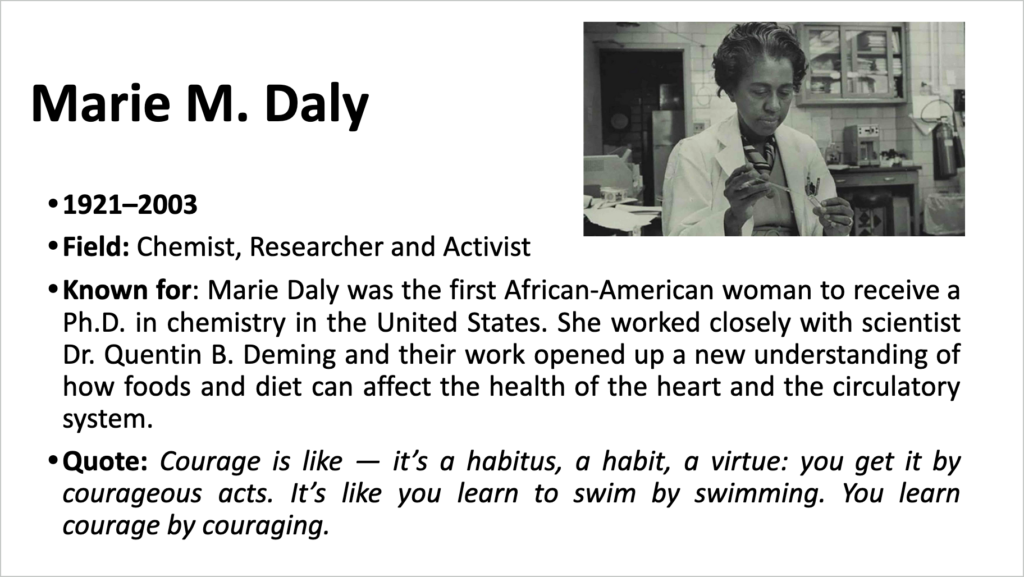 A screenshot from the Google Slides document "Celebrating African-American champions of Science & Engineering" shows information about the Black chemistry, Marie M. Daly, which reads: • 1921-2003 • Field: Chemist, Researcher and Activist • Known for: Marie Daly was the first African-American woman to receive a Ph.D. in chemistry in the United States. She worked closely with scientist Dr. Quentin B. Deming and their work opened up a new understanding of how foods and diet can affect the health of the heart and the circulatory system. • Quote: Courage is like - it's a habitus, a habit, a virtue: you get it by courageous acts. It's like you learn to swim by swimming. You learn courage by couraging."