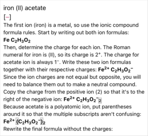 A screenshot from the ChemQuiz.net Dashboard shows an answer explanation from the Naming Compounds & Calculating Molar Masses Quiz for that reads: "iron (II) acetate The first ion (iron) is a metal, so use the ionic compound formula rules. Start by writing out both ion formulas: Fe C2H302 Then, determine the charge for each ion. The Roman numeral for iron is (Il), so its charge is 2+. The charge for acetate ion is always 1-. Write these two ion formulas together with their respective charges: Fe^2+ C2H3O2^- Since the ion charges are not equal but opposite, you will need to balance them out to make a neutral compound. Copy the charge from the positive ion (2) so that it's to the right of the negative ion: Fe^2+ C2H3O2^- Because acetate is a polyatomic ion, put parentheses around it so that the multiple subscripts aren't confusing: Fe2+ (C2H3O2^-)2 Rewrite the final formula without the charges:"