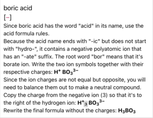 A screenshot from the ChemQuiz.net Dashboard shows an answer explanation from the Naming Compounds & Calculating Molar Masses Quiz for that reads: "boric acid Since boric acid has the word "acid" in its name, use the acid formula rules. Because the acid name ends with "-ic" but does not start with "hydro-", it contains a negative polyatomic ion that has an "-ate" suffix. The root word "bor" means that it's borate ion. Write the two ion symbols together with their respective charges: H^+ BO3^3- Since the ion charges are not equal but opposite, you will need to balance them out to make a neutral compound. Copy the charge from the negative ion (3) so that it's to the right of the hydrogen ion: H^+ 3 BO3^3- Rewrite the final formula without the charges: H3BO3"